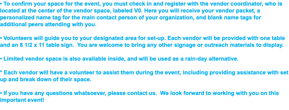 • To confirm your space for the event, you must check in and register with the vendor coordinator, who is located at the center of the vendor space, labeled V0. Here you will receive your vendor packet, a personalized name tag for the main contact person of your organization, and blank name tags for additional peers attending with you. • Volunteers will guide you to your designated area for set-up. Each vendor will be provided with one table and an 8 1/2 x 11 table sign. You are welcome to bring any other signage or outreach materials to display. • Limited vendor space is also available inside, and will be used as a rain-day alternative. * Each vendor will have a volunteer to assist them during the event, including providing assistance with set up and break down of their space. • If you have any questions whatsoever, please contact us. We look forward to working with you on this important event! 